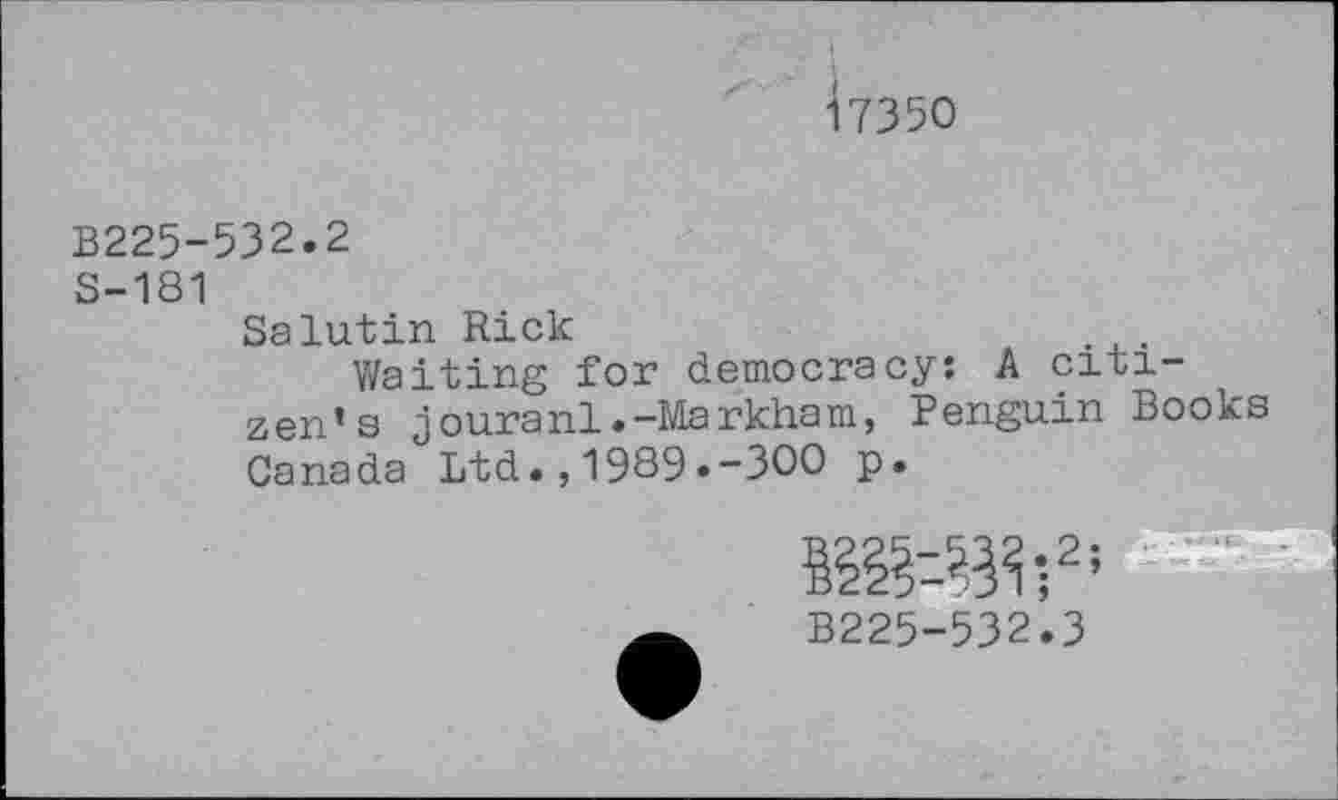 ﻿<7350
B225-532.2
S-181
Salutin Rick
Waiting for democracy: A citizen’s jouranl.-Markham, Penguin Books Canada Ltd.,1989.-300 p.
B225-532.3